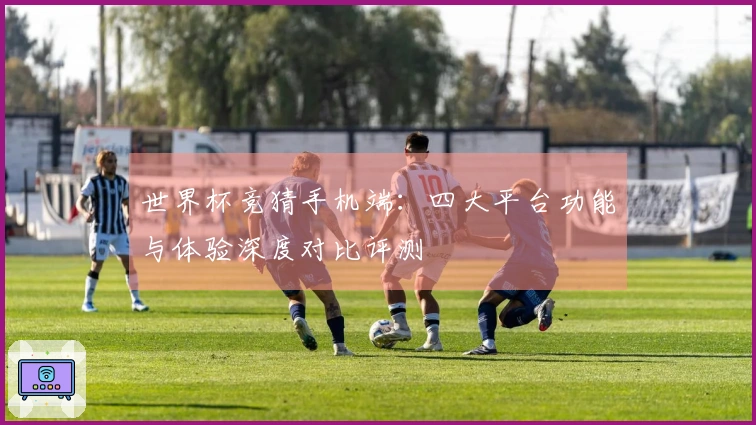 世界杯竞猜手机端：四大平台功能与体验深度对比评测