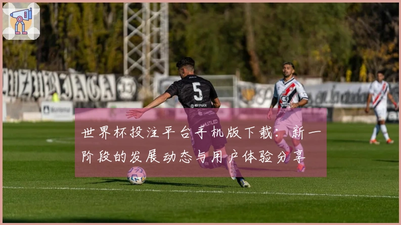 世界杯投注平台手机版下载：新一阶段的发展动态与用户体验分享